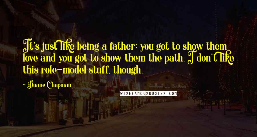 Duane Chapman Quotes: It's just like being a father; you got to show them love and you got to show them the path. I don't like this role-model stuff, though.