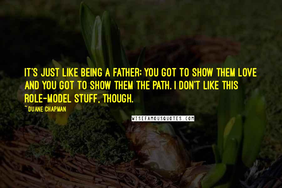 Duane Chapman Quotes: It's just like being a father; you got to show them love and you got to show them the path. I don't like this role-model stuff, though.