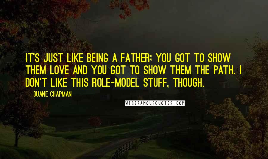 Duane Chapman Quotes: It's just like being a father; you got to show them love and you got to show them the path. I don't like this role-model stuff, though.