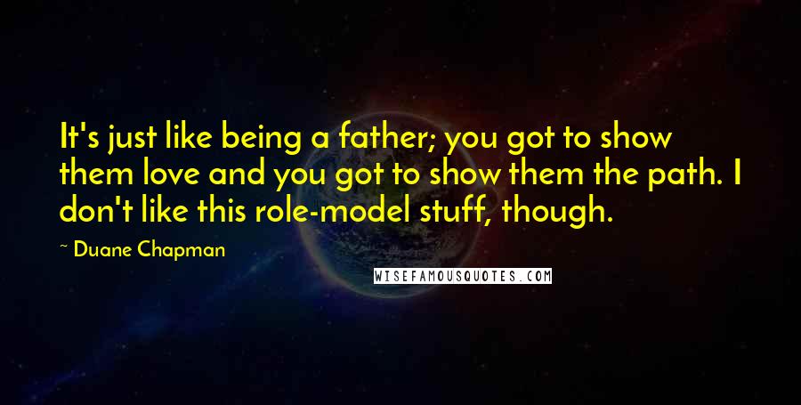 Duane Chapman Quotes: It's just like being a father; you got to show them love and you got to show them the path. I don't like this role-model stuff, though.