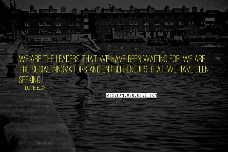 Duane Elgin Quotes: We are the leaders that we have been waiting for. We are the social innovators and entrepreneurs that we have been seeking.