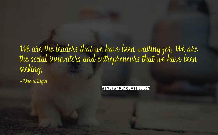 Duane Elgin Quotes: We are the leaders that we have been waiting for. We are the social innovators and entrepreneurs that we have been seeking.