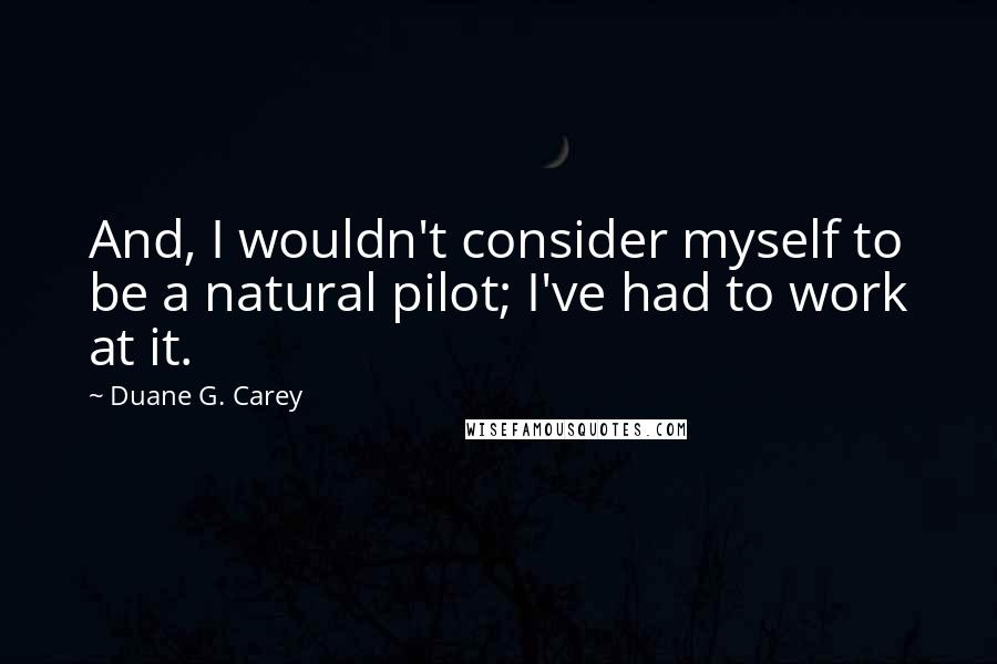 Duane G. Carey Quotes: And, I wouldn't consider myself to be a natural pilot; I've had to work at it.