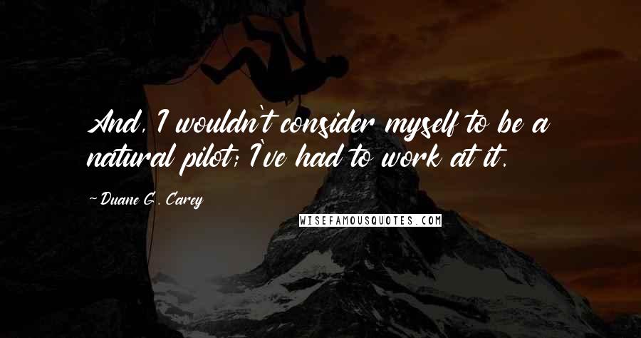 Duane G. Carey Quotes: And, I wouldn't consider myself to be a natural pilot; I've had to work at it.