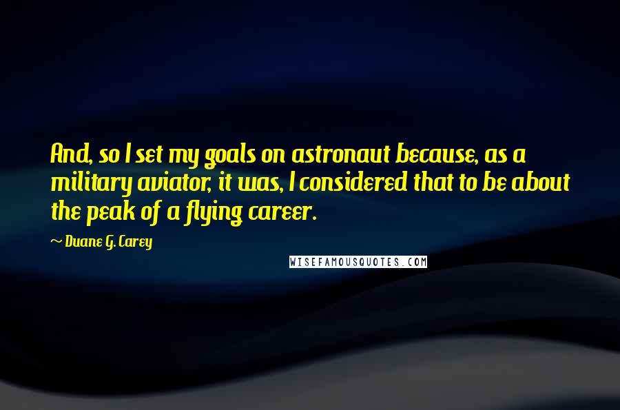 Duane G. Carey Quotes: And, so I set my goals on astronaut because, as a military aviator, it was, I considered that to be about the peak of a flying career.