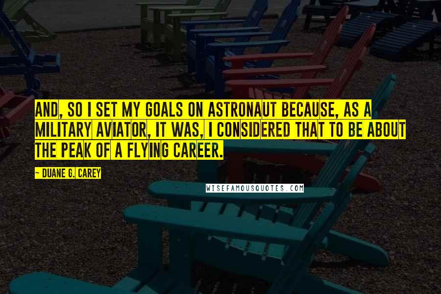 Duane G. Carey Quotes: And, so I set my goals on astronaut because, as a military aviator, it was, I considered that to be about the peak of a flying career.