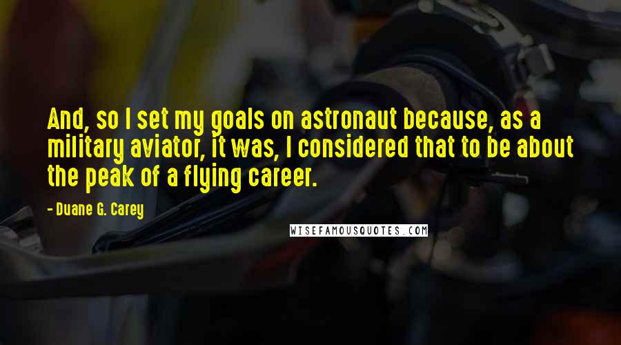 Duane G. Carey Quotes: And, so I set my goals on astronaut because, as a military aviator, it was, I considered that to be about the peak of a flying career.