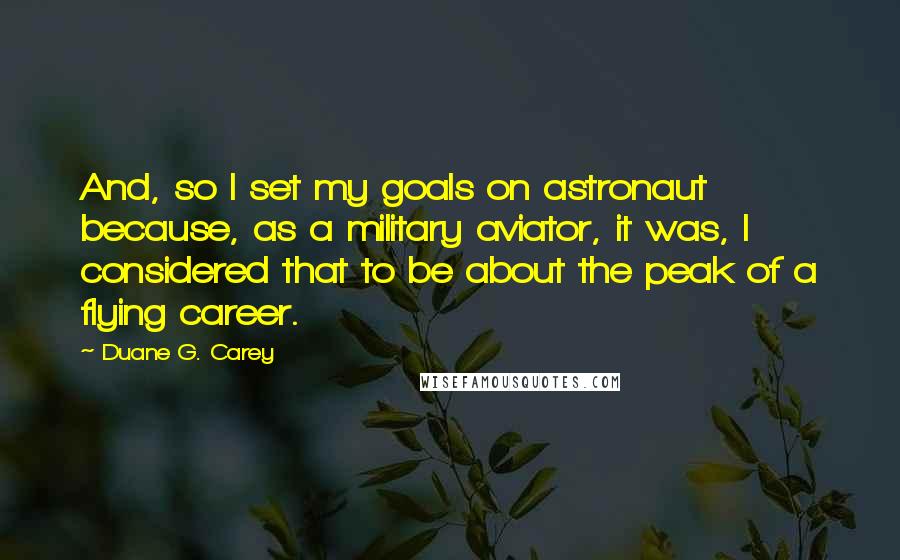 Duane G. Carey Quotes: And, so I set my goals on astronaut because, as a military aviator, it was, I considered that to be about the peak of a flying career.