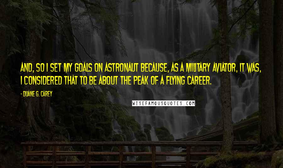 Duane G. Carey Quotes: And, so I set my goals on astronaut because, as a military aviator, it was, I considered that to be about the peak of a flying career.