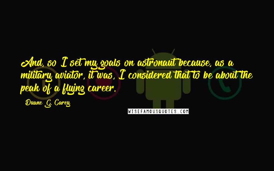 Duane G. Carey Quotes: And, so I set my goals on astronaut because, as a military aviator, it was, I considered that to be about the peak of a flying career.