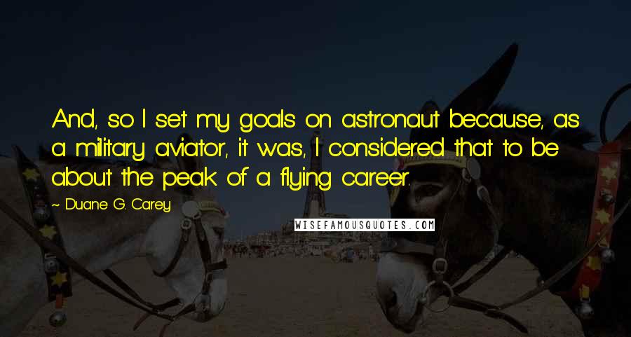 Duane G. Carey Quotes: And, so I set my goals on astronaut because, as a military aviator, it was, I considered that to be about the peak of a flying career.