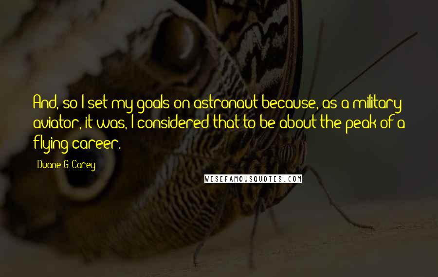 Duane G. Carey Quotes: And, so I set my goals on astronaut because, as a military aviator, it was, I considered that to be about the peak of a flying career.