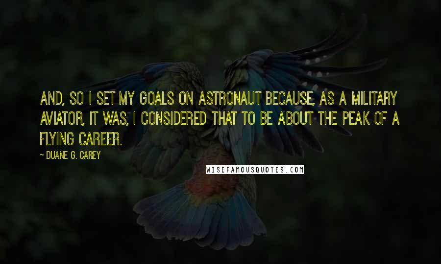 Duane G. Carey Quotes: And, so I set my goals on astronaut because, as a military aviator, it was, I considered that to be about the peak of a flying career.