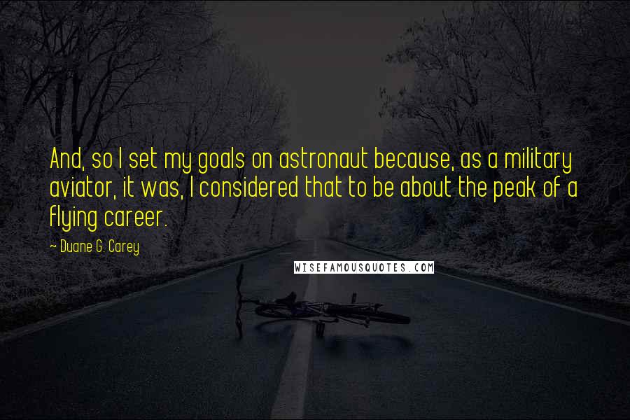 Duane G. Carey Quotes: And, so I set my goals on astronaut because, as a military aviator, it was, I considered that to be about the peak of a flying career.