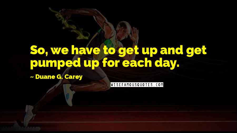 Duane G. Carey Quotes: So, we have to get up and get pumped up for each day.