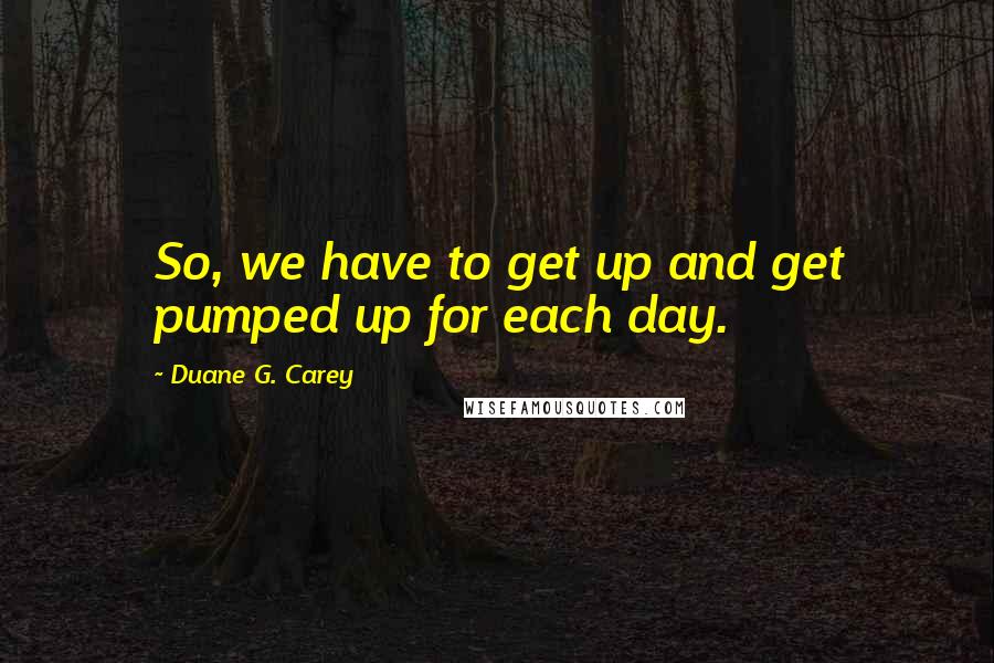 Duane G. Carey Quotes: So, we have to get up and get pumped up for each day.