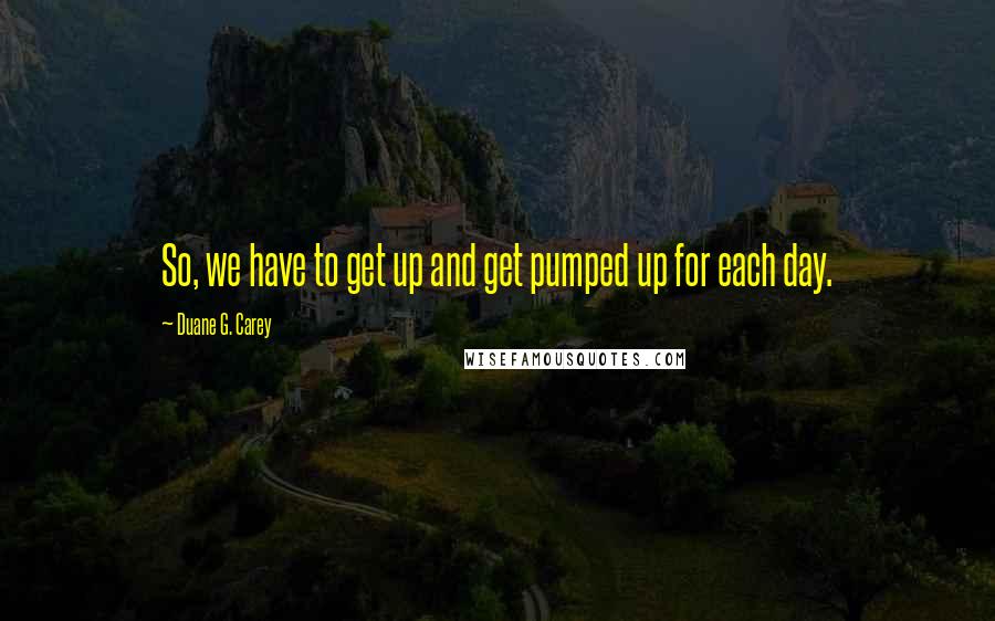 Duane G. Carey Quotes: So, we have to get up and get pumped up for each day.