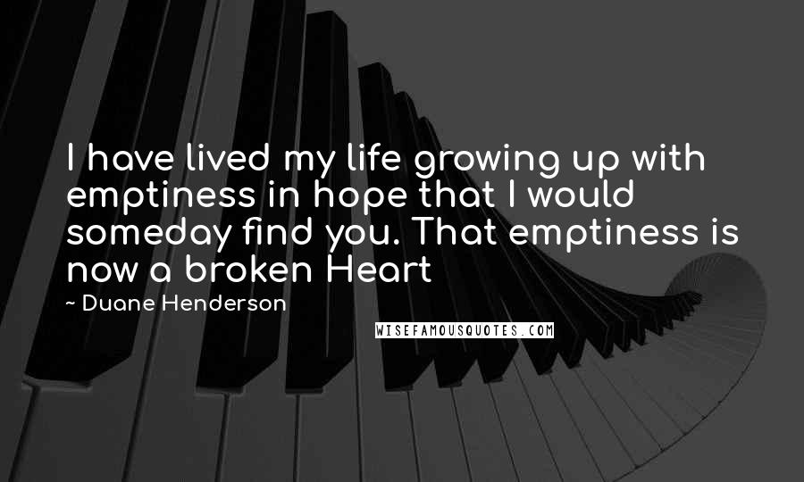 Duane Henderson Quotes: I have lived my life growing up with emptiness in hope that I would someday find you. That emptiness is now a broken Heart
