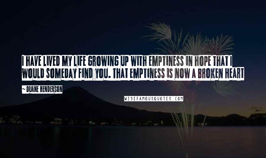 Duane Henderson Quotes: I have lived my life growing up with emptiness in hope that I would someday find you. That emptiness is now a broken Heart