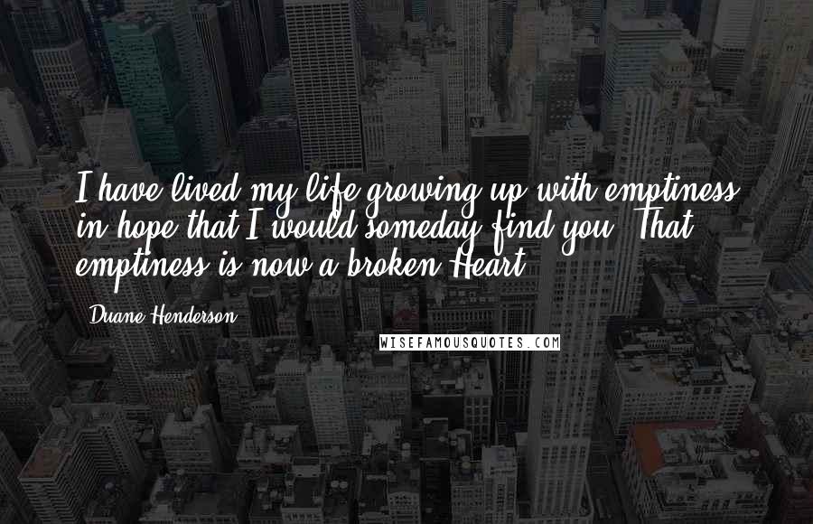 Duane Henderson Quotes: I have lived my life growing up with emptiness in hope that I would someday find you. That emptiness is now a broken Heart