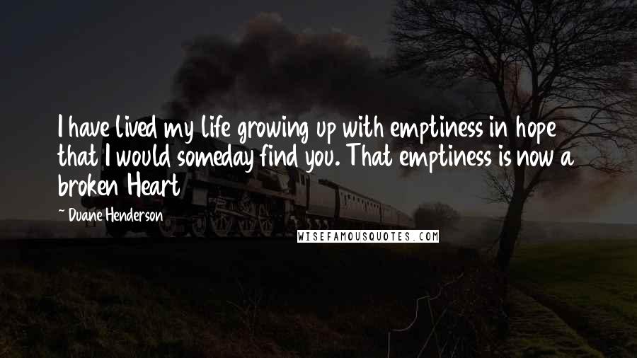 Duane Henderson Quotes: I have lived my life growing up with emptiness in hope that I would someday find you. That emptiness is now a broken Heart