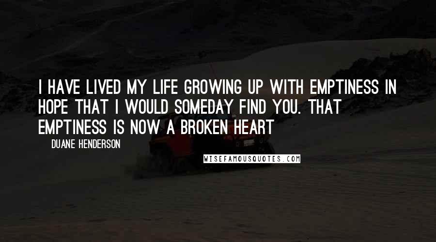 Duane Henderson Quotes: I have lived my life growing up with emptiness in hope that I would someday find you. That emptiness is now a broken Heart