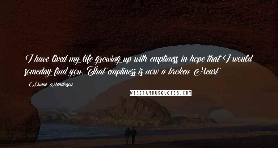 Duane Henderson Quotes: I have lived my life growing up with emptiness in hope that I would someday find you. That emptiness is now a broken Heart