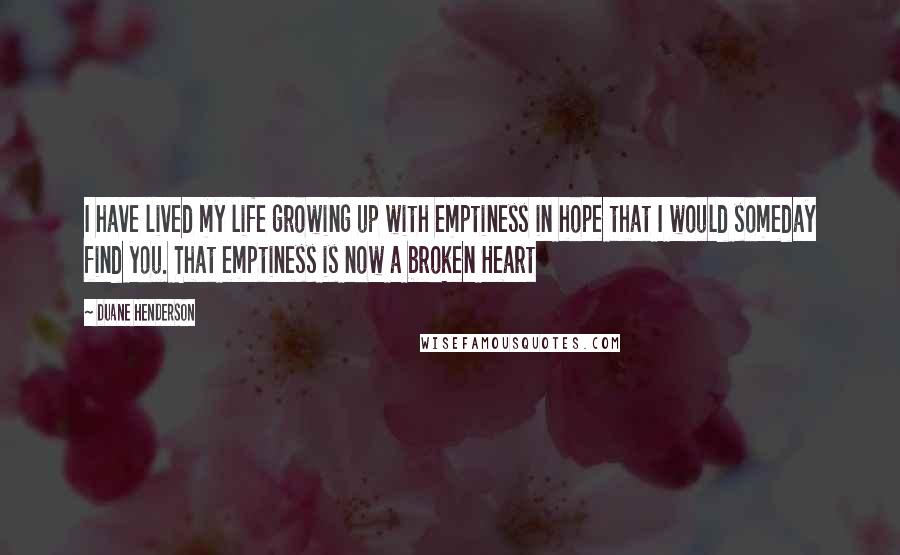 Duane Henderson Quotes: I have lived my life growing up with emptiness in hope that I would someday find you. That emptiness is now a broken Heart