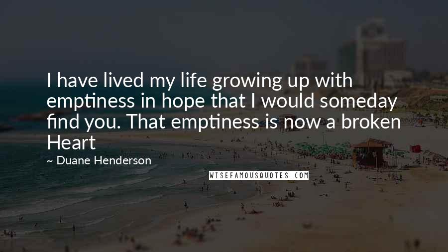 Duane Henderson Quotes: I have lived my life growing up with emptiness in hope that I would someday find you. That emptiness is now a broken Heart