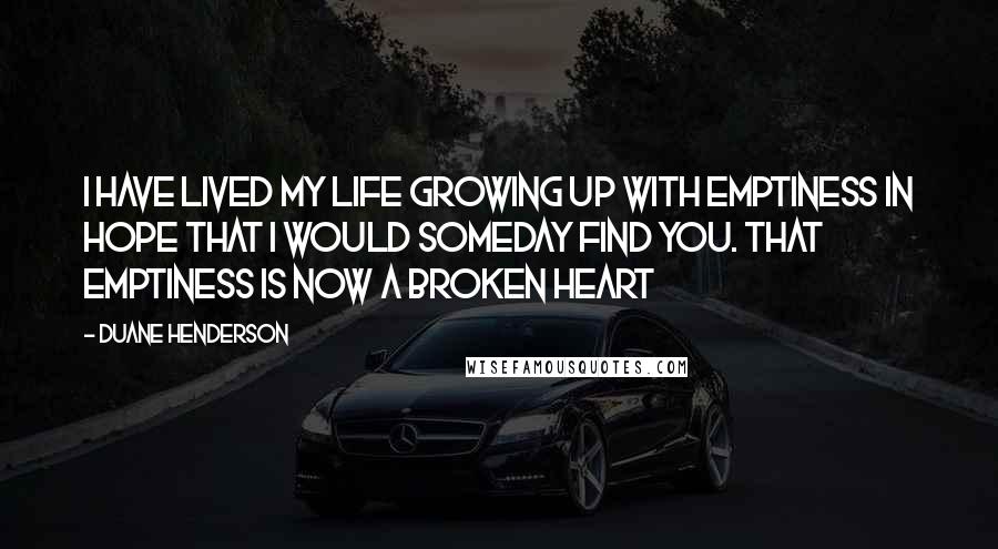 Duane Henderson Quotes: I have lived my life growing up with emptiness in hope that I would someday find you. That emptiness is now a broken Heart