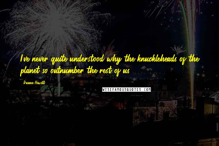 Duane Hewitt Quotes: I've never quite understood why the knuckleheads of the planet so outnumber the rest of us.