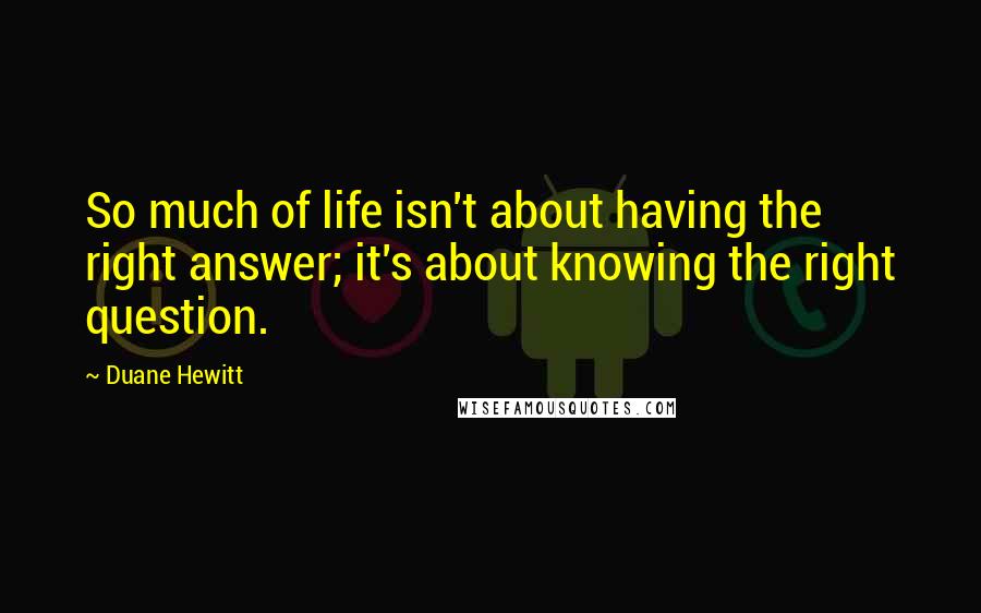 Duane Hewitt Quotes: So much of life isn't about having the right answer; it's about knowing the right question.