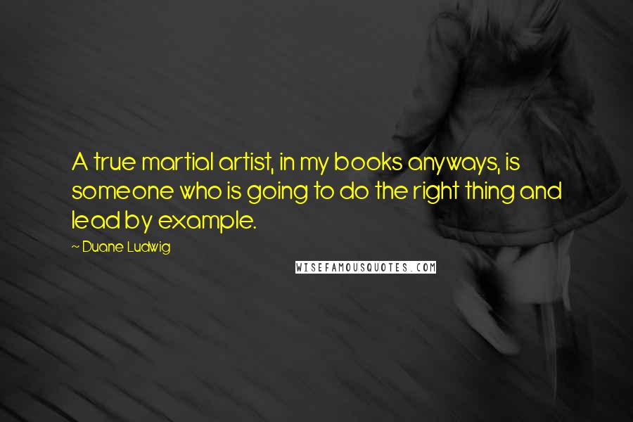 Duane Ludwig Quotes: A true martial artist, in my books anyways, is someone who is going to do the right thing and lead by example.