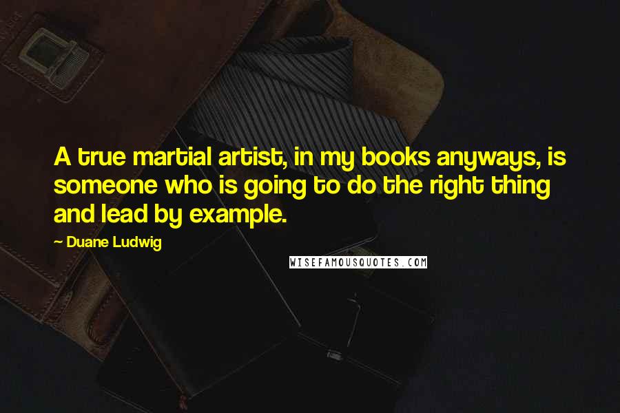 Duane Ludwig Quotes: A true martial artist, in my books anyways, is someone who is going to do the right thing and lead by example.