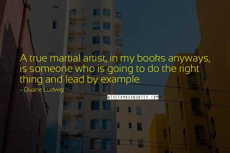 Duane Ludwig Quotes: A true martial artist, in my books anyways, is someone who is going to do the right thing and lead by example.
