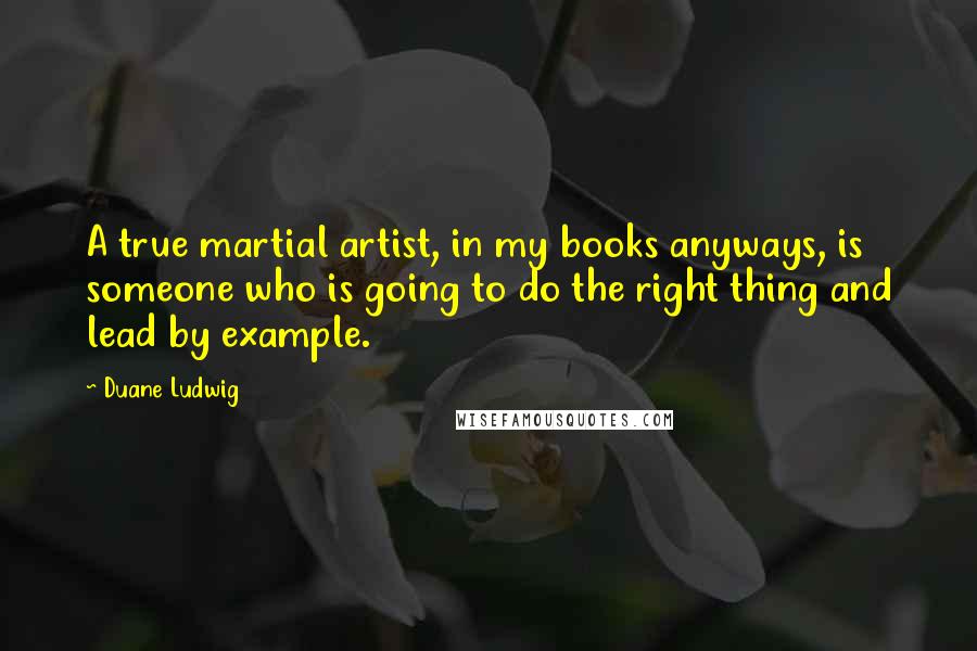 Duane Ludwig Quotes: A true martial artist, in my books anyways, is someone who is going to do the right thing and lead by example.