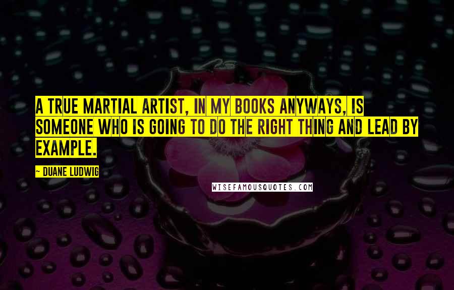 Duane Ludwig Quotes: A true martial artist, in my books anyways, is someone who is going to do the right thing and lead by example.