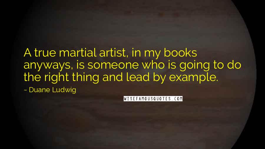 Duane Ludwig Quotes: A true martial artist, in my books anyways, is someone who is going to do the right thing and lead by example.