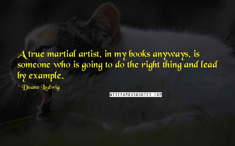 Duane Ludwig Quotes: A true martial artist, in my books anyways, is someone who is going to do the right thing and lead by example.