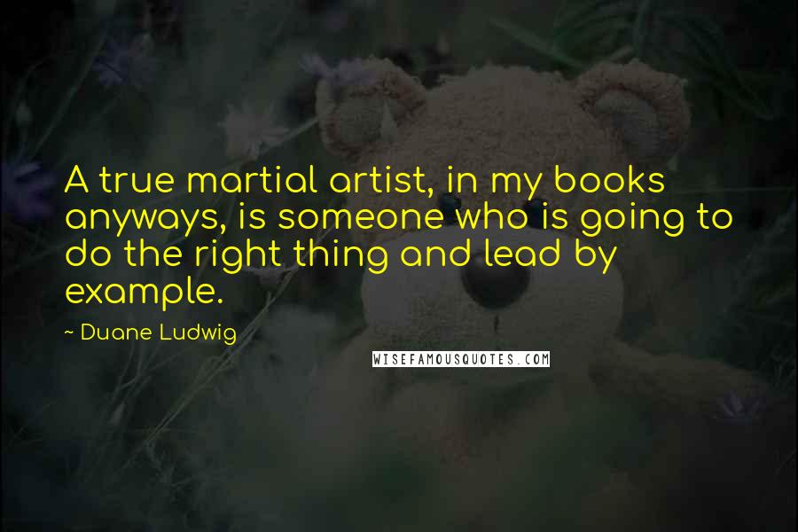 Duane Ludwig Quotes: A true martial artist, in my books anyways, is someone who is going to do the right thing and lead by example.