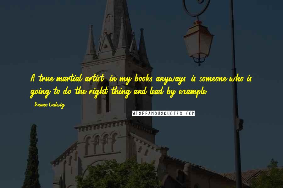 Duane Ludwig Quotes: A true martial artist, in my books anyways, is someone who is going to do the right thing and lead by example.