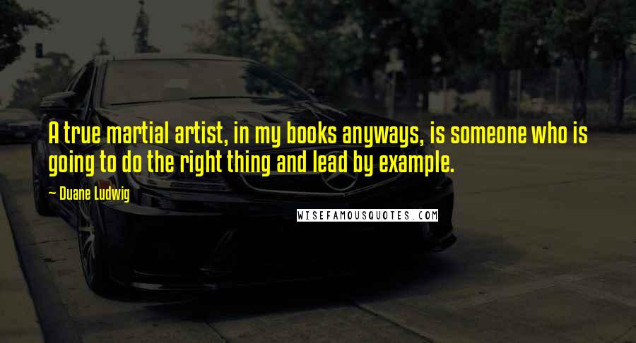 Duane Ludwig Quotes: A true martial artist, in my books anyways, is someone who is going to do the right thing and lead by example.