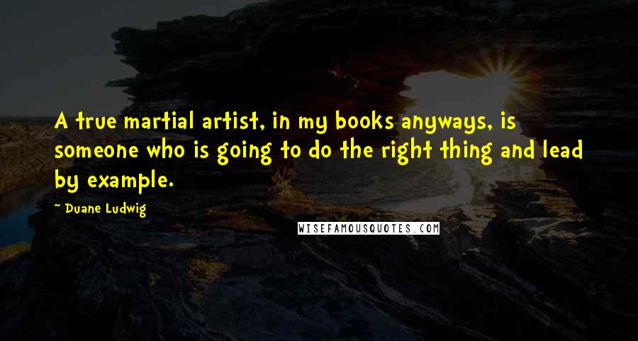 Duane Ludwig Quotes: A true martial artist, in my books anyways, is someone who is going to do the right thing and lead by example.