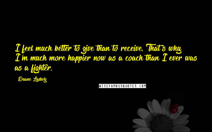 Duane Ludwig Quotes: I feel much better to give than to receive. That's why I'm much more happier now as a coach than I ever was as a fighter.