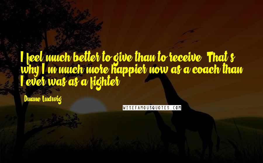 Duane Ludwig Quotes: I feel much better to give than to receive. That's why I'm much more happier now as a coach than I ever was as a fighter.