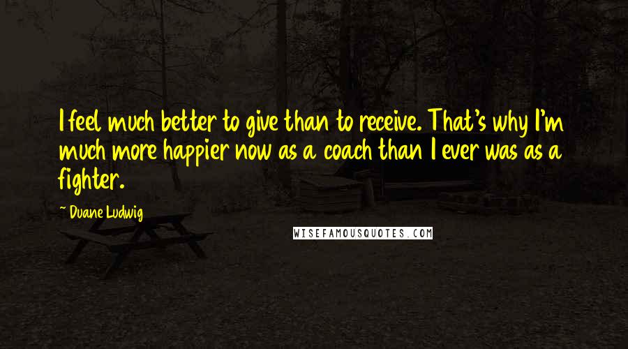 Duane Ludwig Quotes: I feel much better to give than to receive. That's why I'm much more happier now as a coach than I ever was as a fighter.