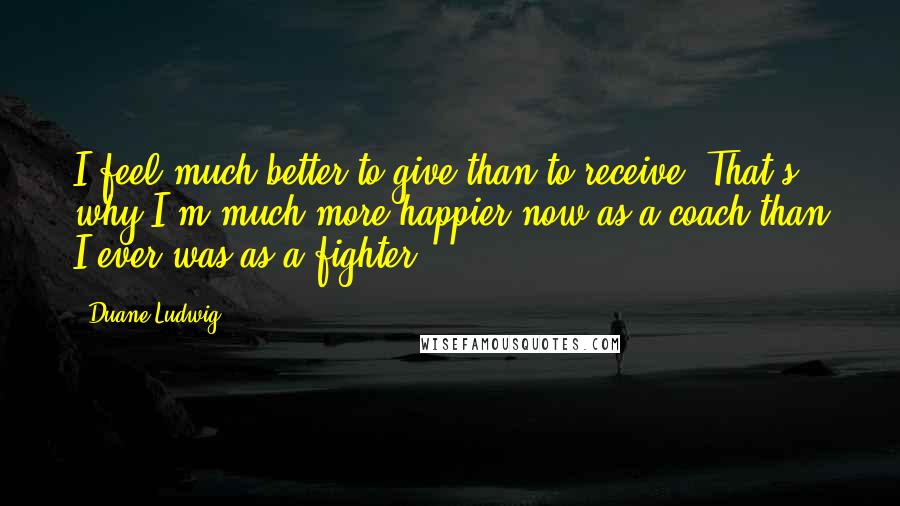 Duane Ludwig Quotes: I feel much better to give than to receive. That's why I'm much more happier now as a coach than I ever was as a fighter.