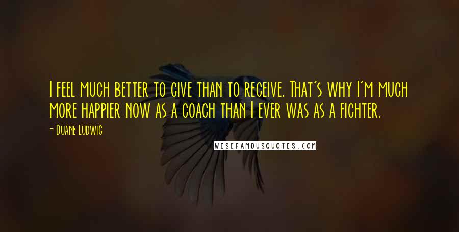 Duane Ludwig Quotes: I feel much better to give than to receive. That's why I'm much more happier now as a coach than I ever was as a fighter.