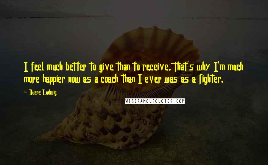 Duane Ludwig Quotes: I feel much better to give than to receive. That's why I'm much more happier now as a coach than I ever was as a fighter.