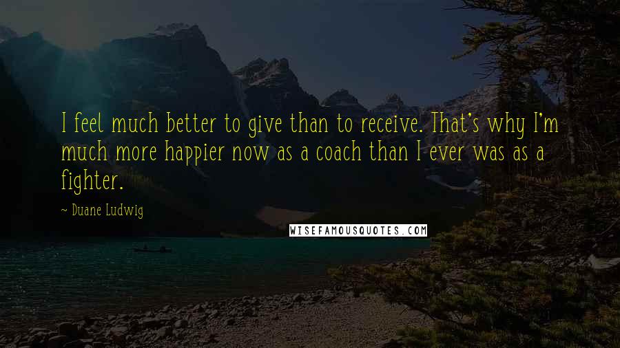 Duane Ludwig Quotes: I feel much better to give than to receive. That's why I'm much more happier now as a coach than I ever was as a fighter.